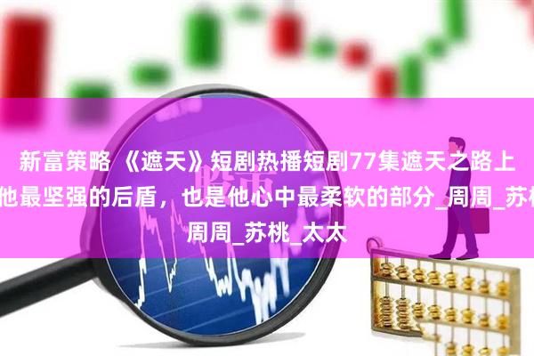 新富策略 《遮天》短剧热播短剧77集遮天之路上，她是他最坚强的后盾，也是他心中最柔软的部分_周周_苏桃_太太