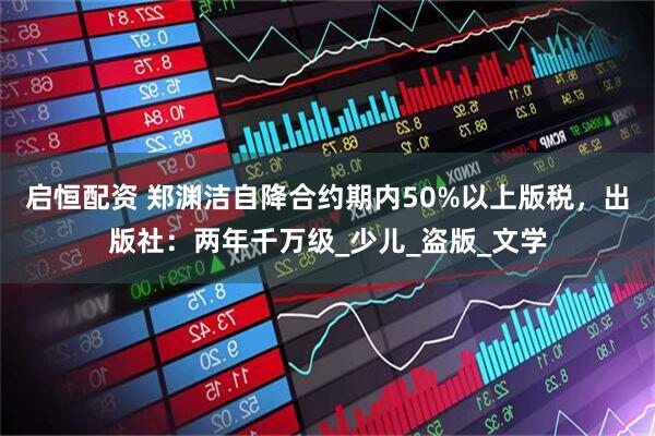 启恒配资 郑渊洁自降合约期内50%以上版税，出版社：两年千万级_少儿_盗版_文学