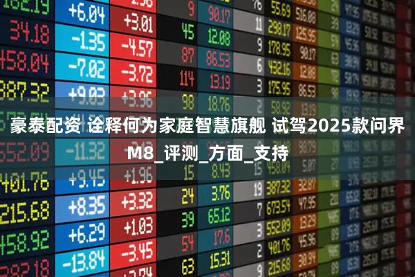 豪泰配资 诠释何为家庭智慧旗舰 试驾2025款问界M8_评测_方面_支持