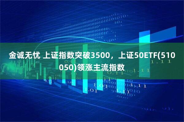 金诚无忧 上证指数突破3500，上证50ETF(510050)领涨主流指数