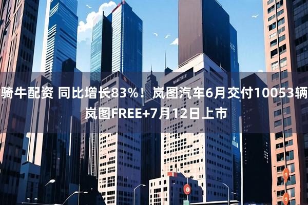骑牛配资 同比增长83%！岚图汽车6月交付10053辆 岚图FREE+7月12日上市