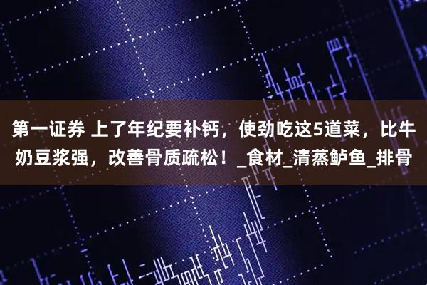 第一证券 上了年纪要补钙，使劲吃这5道菜，比牛奶豆浆强，改善骨质疏松！_食材_清蒸鲈鱼_排骨