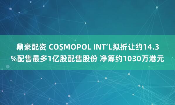 鼎豪配资 COSMOPOL INT‘L拟折让约14.3%配售最多1亿股配售股份 净筹约1030万港元