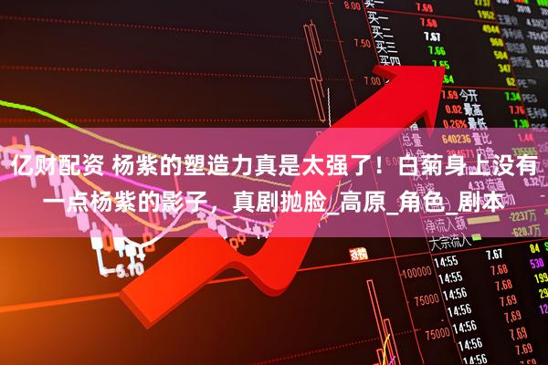 亿财配资 杨紫的塑造力真是太强了！白菊身上没有一点杨紫的影子，真剧抛脸_高原_角色_剧本