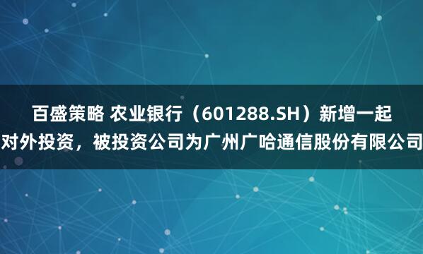 百盛策略 农业银行（601288.SH）新增一起对外投资，被投资公司为广州广哈通信股份有限公司