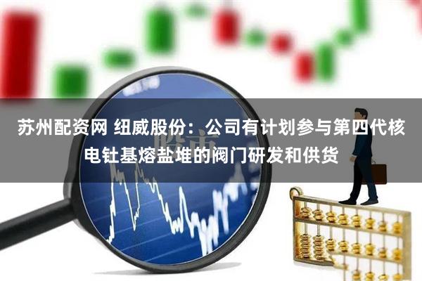 苏州配资网 纽威股份：公司有计划参与第四代核电钍基熔盐堆的阀门研发和供货