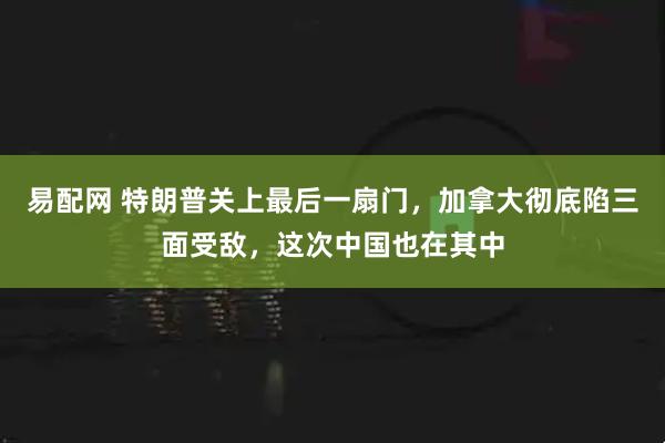易配网 特朗普关上最后一扇门，加拿大彻底陷三面受敌，这次中国也在其中