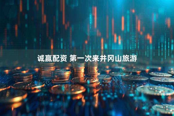 诚赢配资 第一次来井冈山旅游