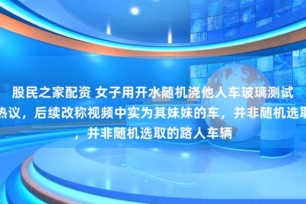 股民之家配资 女子用开水随机浇他人车玻璃测试会否炸裂引热议，后续改称视频中实为其妹妹的车，并非随机选取的路人车辆