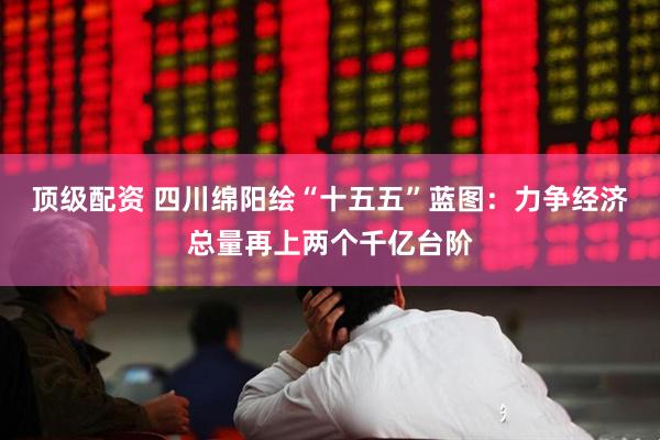 顶级配资 四川绵阳绘“十五五”蓝图：力争经济总量再上两个千亿台阶